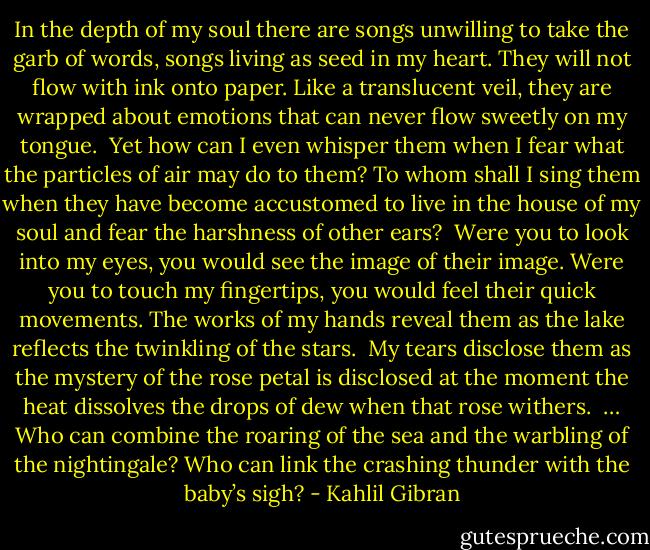 In the depth of my soul there are songs unwilling to take the garb of words, songs living as seed in my heart. They will not flow with ink onto paper. Like a translucent veil, they are wrapped about emotions that can never flow sweetly on my tongue.<br /><br />Yet how can I even whisper them when I fear what the particles of air may do to them? To whom shall I sing them when they have become accustomed to live in the house of my soul and fear the harshness of other ears?<br /><br />Were you to look into my eyes, you would see the image of their image. Were you to touch my fingertips, you would feel their quick movements. The works of my hands reveal them as the lake reflects the twinkling of the stars.<br /><br />My tears disclose them as the mystery of the rose petal is disclosed at the moment the heat dissolves the drops of dew when that rose withers.<br /><br />… Who can combine the roaring of the sea and the warbling of the nightingale? Who can link the crashing thunder with the baby’s sigh? - Kahlil Gibran