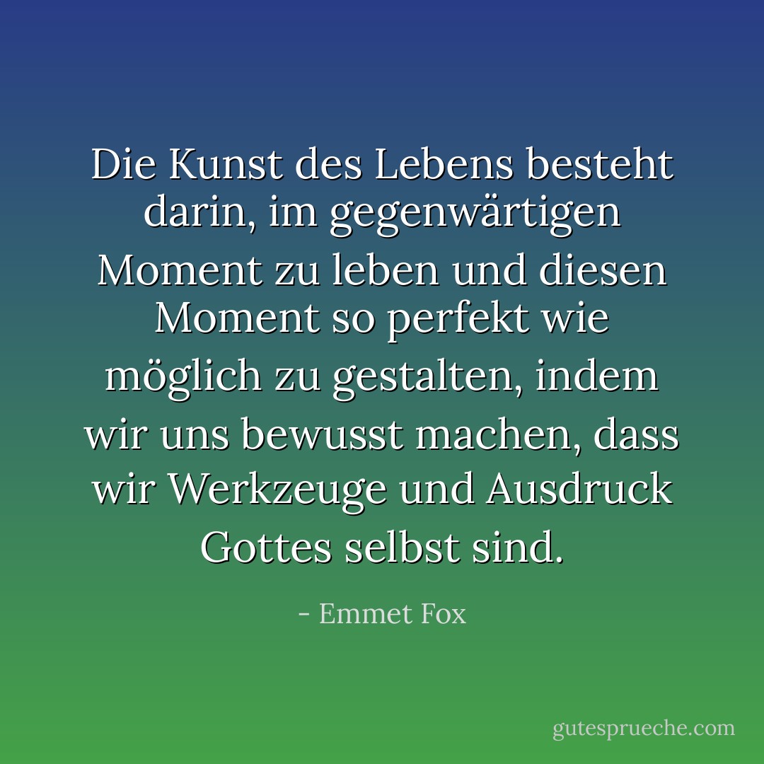 Die Kunst des Lebens besteht darin, im gegenwärtigen Moment zu leben und diesen Moment so perfekt wie möglich zu gestalten, indem wir uns bewusst machen, dass wir Werkzeuge und Ausdruck Gottes selbst sind. - Emmet Fox<