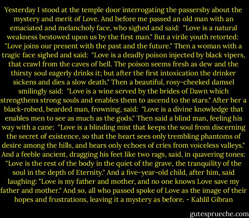 Yesterday I stood at the temple door interrogating the passersby about the mystery and merit of Love.<br />And before me passed an old man with an emaciated and melancholy face, who sighed and said: <br />"Love is a natural weakness bestowed upon us by the first man."<br />But a virile youth retorted: <br />"Love joins our present with the past and the future."<br />Then a woman with a tragic face sighed and said: <br />"Love is a deadly poison injected by black vipers, that crawl from the caves of hell. The poison seems fresh as dew and the thirsty soul eagerly drinks it; but after the first intoxication the drinker sickens and dies a slow death."<br />Then a beautiful, rosy-cheeked damsel smilingly said: <br />"Love is a wine served by the brides of Dawn which strengthens strong souls and enables them to ascend to the stars."<br />After her a black-robed, bearded man, frowning, said: <br />"Love is a divine knowledge that enables men to see as much as the gods."<br />Then said a blind man, feeling his way with a cane: <br />"Love is a blinding mist that keeps the soul from discerning the secret of existence, so that the heart sees only trembling phantoms of desire among the hills, and hears only echoes of cries from voiceless valleys."<br />And a feeble ancient, dragging his feet like two rags, said, in quavering tones:<br />"Love is the rest of the body in the quiet of the grave, the tranquility of the soul in the depth of Eternity."<br />And a five-year-old child, after him, said laughing:<br />"Love is my father and mother, and no one knows Love save my father and mother."<br />And so, all who passed spoke of Love as the image of their hopes and frustrations, leaving it a mystery as before. - Kahlil Gibran