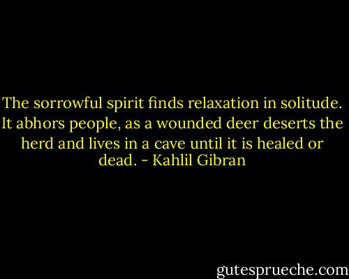 The sorrowful spirit finds relaxation in solitude. It abhors people, as a wounded deer deserts the herd and lives in a cave until it is healed or dead. - Kahlil Gibran