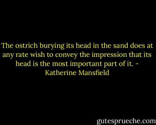 The ostrich burying its head in the sand does at any rate wish to convey the impression that its head is the most important part of it. - Katherine Mansfield