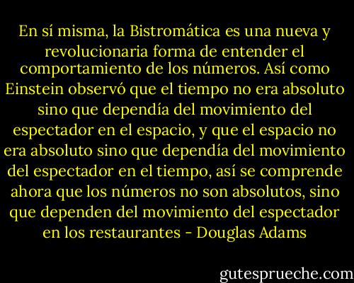 En sí misma, la Bistromática es una nueva y revolucionaria forma de entender el comportamiento de los números. Así como Einstein observó que el tiempo no era absoluto sino que dependía del movimiento del espectador en el espacio, y que el espacio no era absoluto sino que dependía del movimiento del espectador en el tiempo, así se comprende ahora que los números no son absolutos, sino que dependen del movimiento del espectador en los restaurantes - Douglas Adams