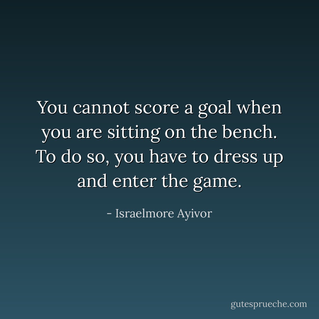 You cannot score a goal when you are sitting on the bench. To do so, you have to dress up and enter the game. - Israelmore Ayivor