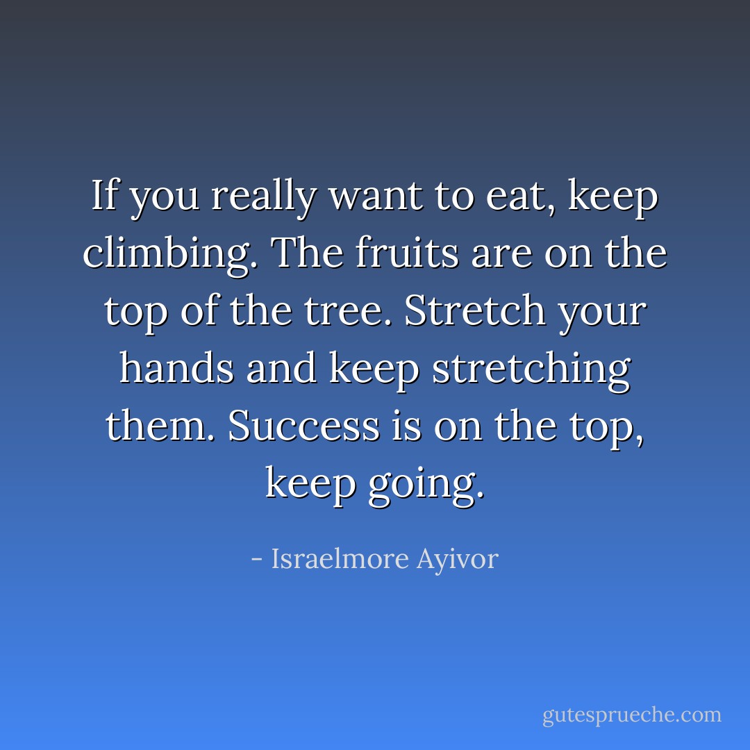 If you really want to eat, keep climbing. The fruits are on the top of the tree. Stretch your hands and keep stretching them. Success is on the top, keep going. - Israelmore Ayivor