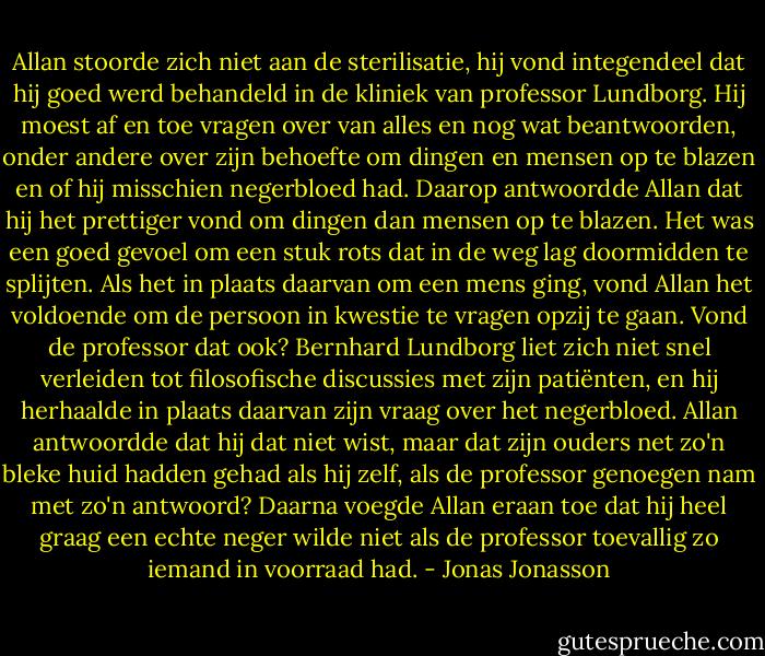 Allan stoorde zich niet aan de sterilisatie, hij vond integendeel dat hij goed werd behandeld in de kliniek van professor Lundborg. Hij moest af en toe vragen over van alles en nog wat beantwoorden, onder andere over zijn behoefte om dingen en mensen op te blazen en of hij misschien negerbloed had. Daarop antwoordde Allan dat hij het prettiger vond om dingen dan mensen op te blazen. Het was een goed gevoel om een stuk rots dat in de weg lag doormidden te splijten. Als het in plaats daarvan om een mens ging, vond Allan het voldoende om de persoon in kwestie te vragen opzij te gaan. Vond de professor dat ook? Bernhard Lundborg liet zich niet snel verleiden tot filosofische discussies met zijn patiënten, en hij herhaalde in plaats daarvan zijn vraag over het negerbloed. Allan antwoordde dat hij dat niet wist, maar dat zijn ouders net zo'n bleke huid hadden gehad als hij zelf, als de professor genoegen nam met zo'n antwoord? Daarna voegde Allan eraan toe dat hij heel graag een echte neger wilde niet als de professor toevallig zo iemand in voorraad had. - Jonas Jonasson