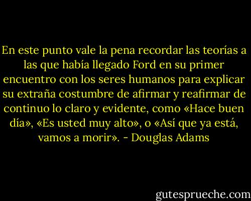 En este punto vale la pena recordar las teorías a las que había llegado Ford en<br />su primer encuentro con los seres humanos para explicar su extraña costumbre de afirmar y reafirmar de continuo lo claro y evidente, como «Hace buen día», «Es usted muy alto», o «Así que ya está, vamos a morir». - Douglas Adams