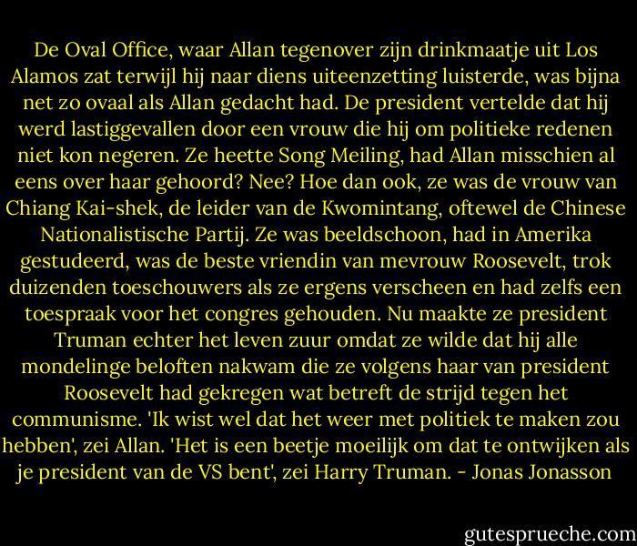 De Oval Office, waar Allan tegenover zijn drinkmaatje uit Los Alamos zat terwijl hij naar diens uiteenzetting luisterde, was bijna net zo ovaal als Allan gedacht had. De president vertelde dat hij werd lastiggevallen door een vrouw die hij om politieke redenen niet kon negeren. Ze heette Song Meiling, had Allan misschien al eens over haar gehoord? Nee? Hoe dan ook, ze was de vrouw van Chiang Kai-shek, de leider van de Kwomintang, oftewel de Chinese Nationalistische Partij. Ze was beeldschoon, had in Amerika gestudeerd, was de beste vriendin van mevrouw Roosevelt, trok duizenden toeschouwers als ze ergens verscheen en had zelfs een toespraak voor het congres gehouden. Nu maakte ze president Truman echter het leven zuur omdat ze wilde dat hij alle mondelinge beloften nakwam die ze volgens haar van president Roosevelt had gekregen wat betreft de strijd tegen het communisme.<br />'Ik wist wel dat het weer met politiek te maken zou hebben', zei Allan.<br />'Het is een beetje moeilijk om dat te ontwijken als je president van de VS bent', zei Harry Truman. - Jonas Jonasson