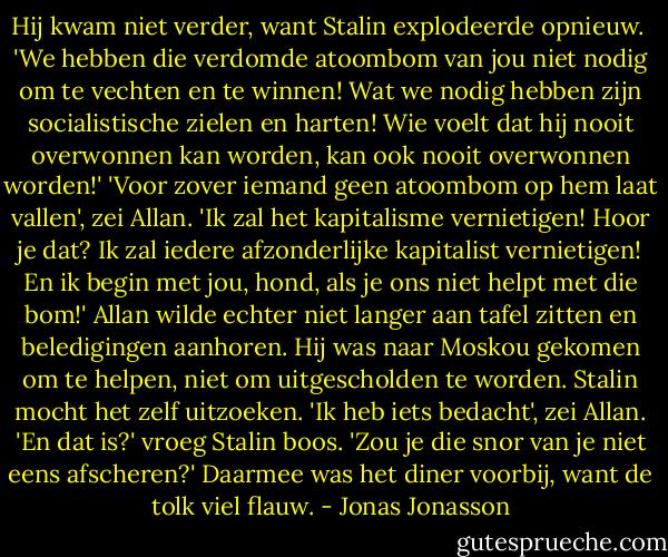 Hij kwam niet verder, want Stalin explodeerde opnieuw. <br />'We hebben die verdomde atoombom van jou niet nodig om te vechten en te winnen! Wat we nodig hebben zijn socialistische zielen en harten! Wie voelt dat hij nooit overwonnen kan worden, kan ook nooit overwonnen worden!'<br />'Voor zover iemand geen atoombom op hem laat vallen', zei Allan.<br />'Ik zal het kapitalisme vernietigen! Hoor je dat? Ik zal iedere afzonderlijke kapitalist vernietigen! En ik begin met jou, hond, als je ons niet helpt met die bom!'<br />Allan wilde echter niet langer aan tafel zitten en beledigingen aanhoren. Hij was naar Moskou gekomen om te helpen, niet om uitgescholden te worden. Stalin mocht het zelf uitzoeken.<br />'Ik heb iets bedacht', zei Allan.<br />'En dat is?' vroeg Stalin boos.<br />'Zou je die snor van je niet eens afscheren?'<br />Daarmee was het diner voorbij, want de tolk viel flauw. - Jonas Jonasson