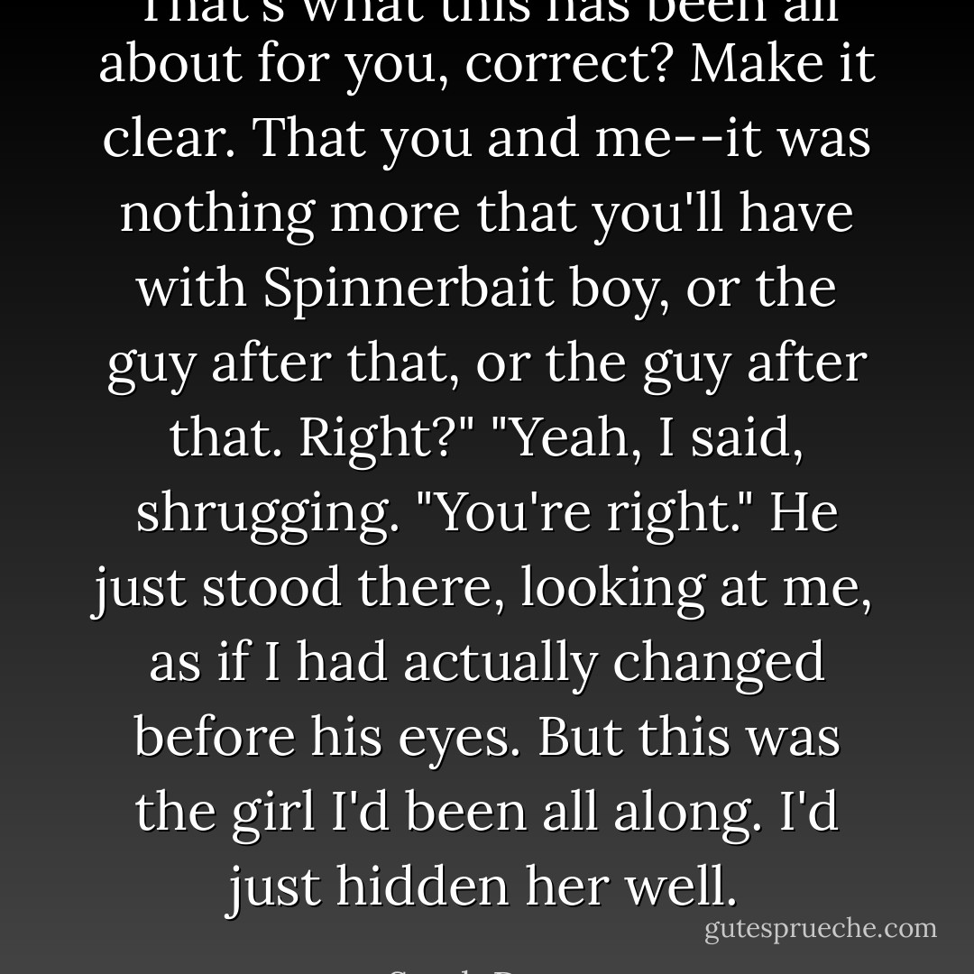 That's what this has been all about for you, correct? Make it clear. That you and me--it was nothing more that you'll have with Spinnerbait boy, or the guy after that, or the guy after that. Right?"<br />"Yeah, I said, shrugging. "You're right."<br />He just stood there, looking at me, as if I had actually changed before his eyes. But this was the girl I'd been all along. I'd just hidden her well. - Sarah Dessen
