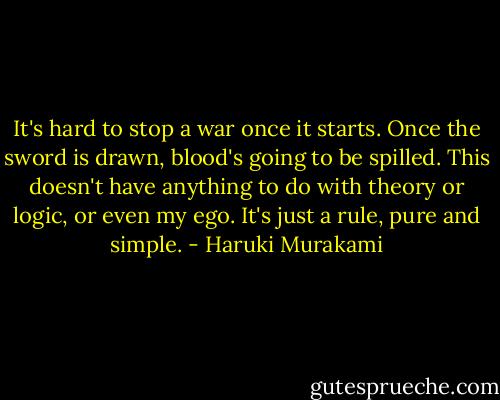 It's hard to stop a war once it starts. Once the sword is drawn, blood's going to be spilled. This doesn't have anything to do with theory or logic, or even my ego. It's just a rule, pure and simple. - Haruki Murakami