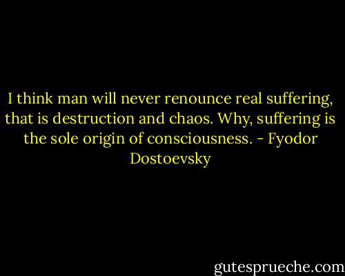 I think man will never renounce real suffering, that is destruction and chaos. Why, suffering is the sole origin of consciousness. - Fyodor Dostoevsky