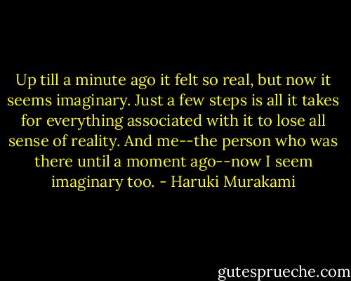 Up till a minute ago it felt so real, but now it seems imaginary. Just a few steps is all it takes for everything associated with it to lose all sense of reality. And me--the person who was there until a moment ago--now I seem imaginary too. - Haruki Murakami
