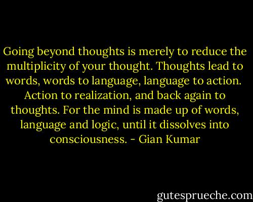 Going beyond thoughts is merely to reduce the multiplicity of your thought.<br />Thoughts lead to words, words to language, language to action. <br />Action to realization, and back again to thoughts.<br />For the mind is made up of words, language and logic, until it dissolves into consciousness. - Gian Kumar