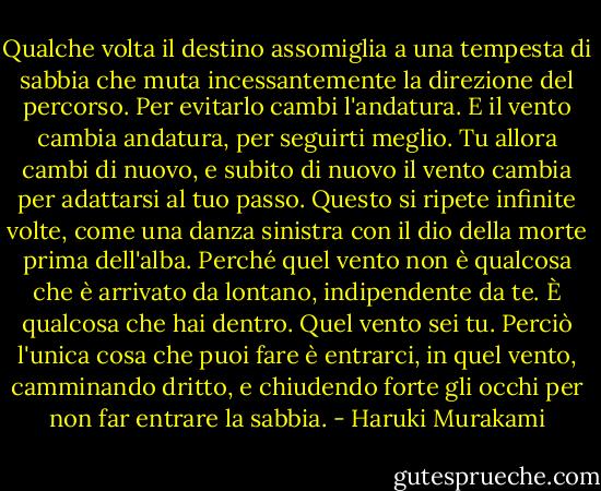 Qualche volta il destino assomiglia a una tempesta di sabbia che muta incessantemente la direzione del percorso. Per evitarlo cambi l'andatura. E il vento cambia andatura, per seguirti meglio. Tu allora cambi di nuovo, e subito di nuovo il vento cambia per adattarsi al tuo passo. Questo si ripete infinite volte, come una danza sinistra con il dio della morte prima dell'alba. Perché quel vento non è qualcosa che è arrivato da lontano, indipendente da te. È qualcosa che hai dentro. Quel vento sei tu. Perciò l'unica cosa che puoi fare è entrarci, in quel vento, camminando dritto, e chiudendo forte gli occhi per non far entrare la sabbia. - Haruki Murakami