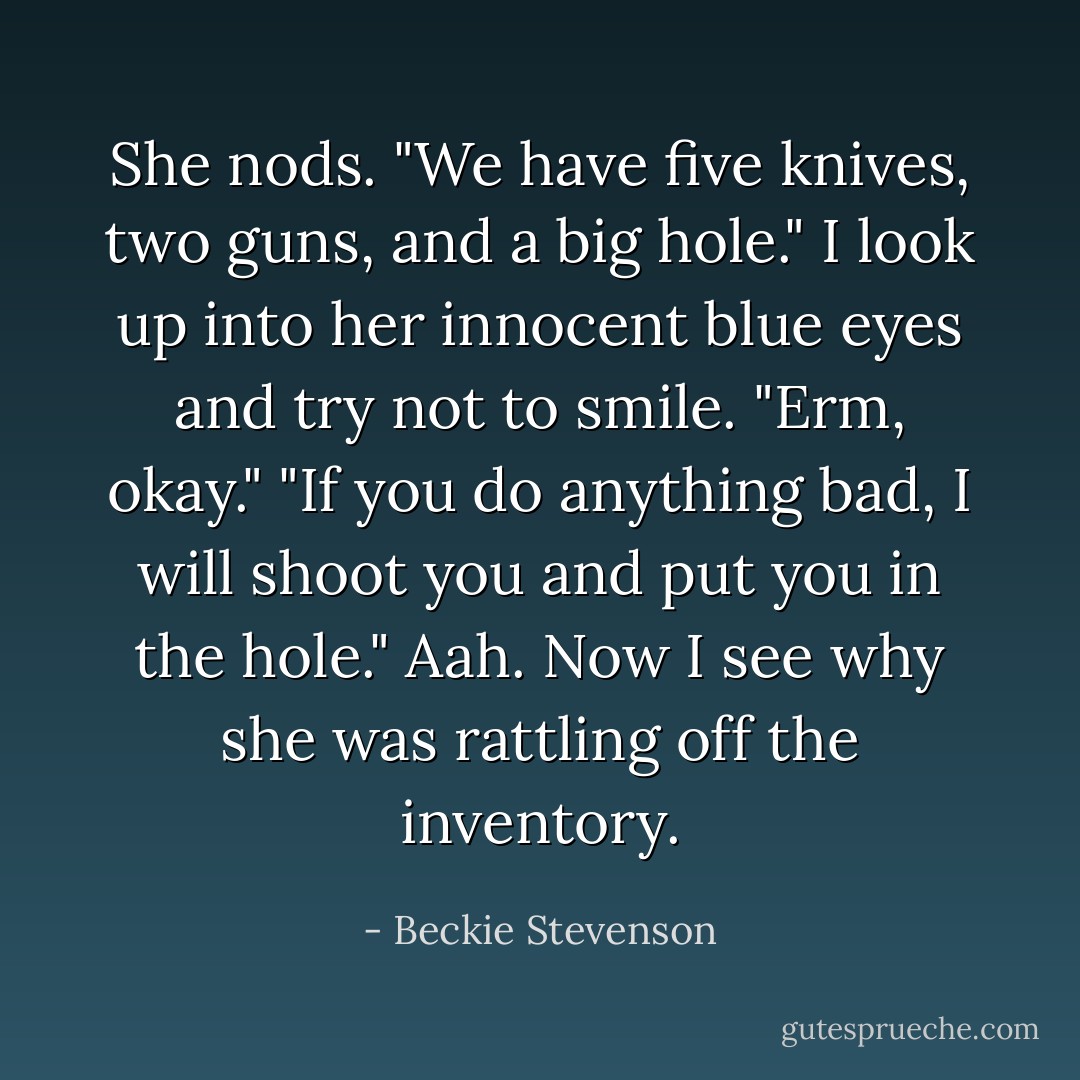 She nods. "We have five knives, two guns, and a big hole."<br />I look up into her innocent blue eyes and try not to smile. "Erm, okay."<br />"If you do anything bad, I will shoot you and put you in the hole."<br />Aah. Now I see why she was rattling off the inventory. - Beckie Stevenson