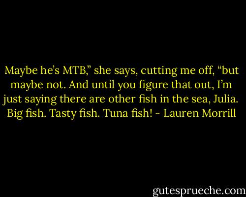Maybe he’s MTB,” she says, cutting me off, “but maybe not. And until you figure that out, I’m just saying there are other fish in the sea, Julia. Big fish. Tasty fish. Tuna fish! - Lauren Morrill