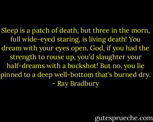 Sleep is a patch of death, but three in the morn, full wide-eyed staring, is living death! You dream with your eyes open. God, if you had the strength to rouse up, you'd slaughter your half-dreams with a buckshot! But no, you lie pinned to a deep well-bottom that's burned dry. - Ray Bradbury