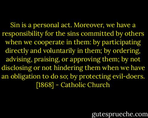 Sin is a personal act. Moreover, we have a responsibility for the sins committed by others when we cooperate in them: by participating directly and voluntarily in them; by ordering, advising, praising, or approving them; by not disclosing or not hindering them when we have an obligation to do so; by protecting evil-doers. [1868] - Catholic Church