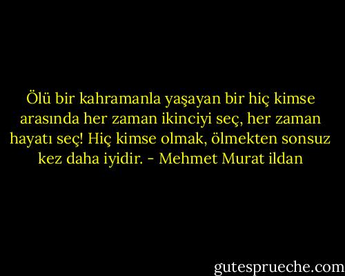Ölü bir kahramanla yaşayan bir hiç kimse arasında her zaman ikinciyi seç, her zaman hayatı seç! Hiç kimse olmak, ölmekten sonsuz kez daha iyidir. - Mehmet Murat ildan