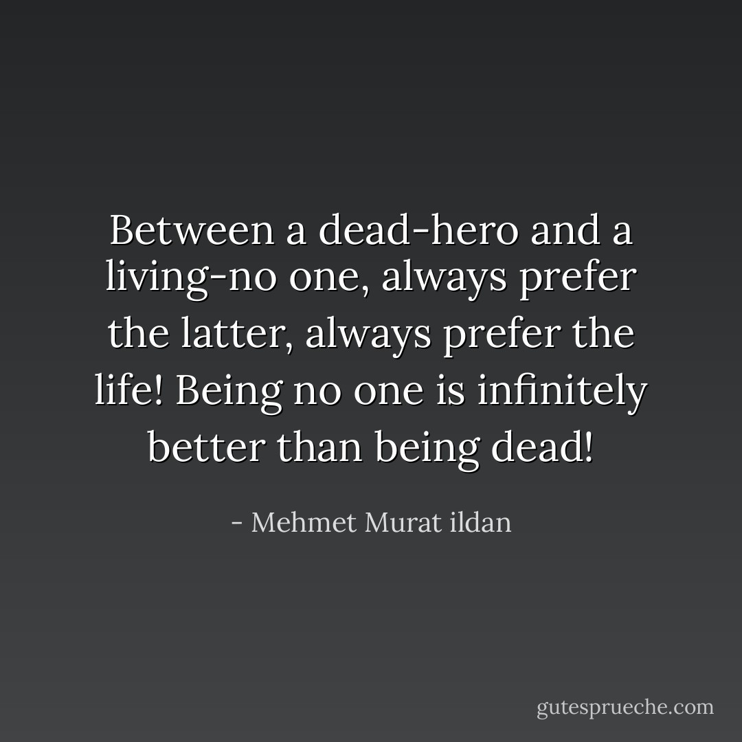 Between a dead-hero and a living-no one, always prefer the latter, always prefer the life! Being no one is infinitely better than being dead! - Mehmet Murat ildan