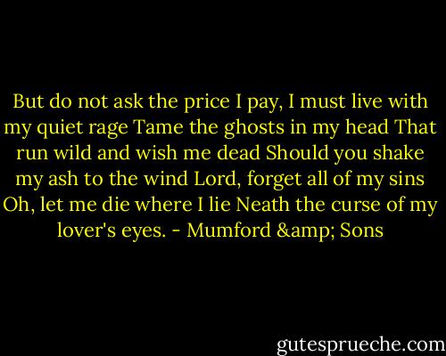 But do not ask the price I pay,<br />I must live with my quiet rage<br />Tame the ghosts in my head<br />That run wild and wish me dead<br />Should you shake my ash to the wind<br />Lord, forget all of my sins<br />Oh, let me die where I lie<br />Neath the curse of my lover's eyes. - Mumford & Sons