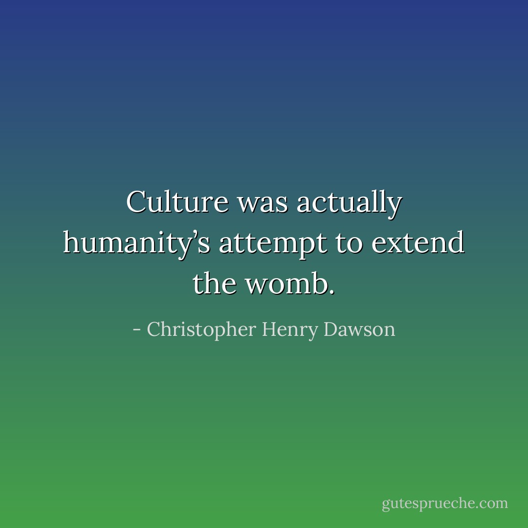 Culture was actually humanity’s attempt to extend the womb. - Christopher Henry Dawson