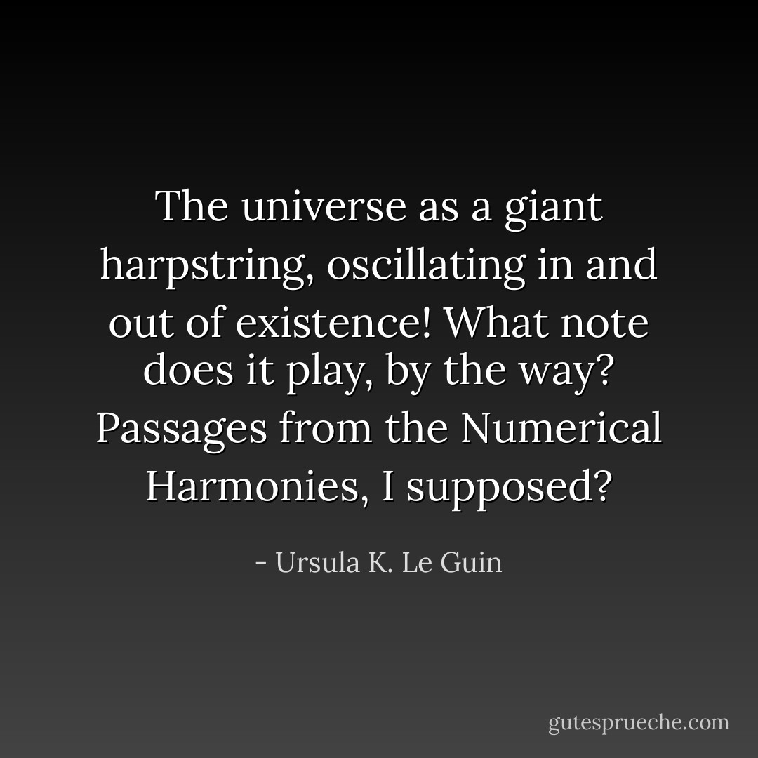 The universe as a giant harpstring, oscillating in and out of existence! What note does it play, by the way? Passages from the Numerical Harmonies, I supposed? - Ursula K. Le Guin