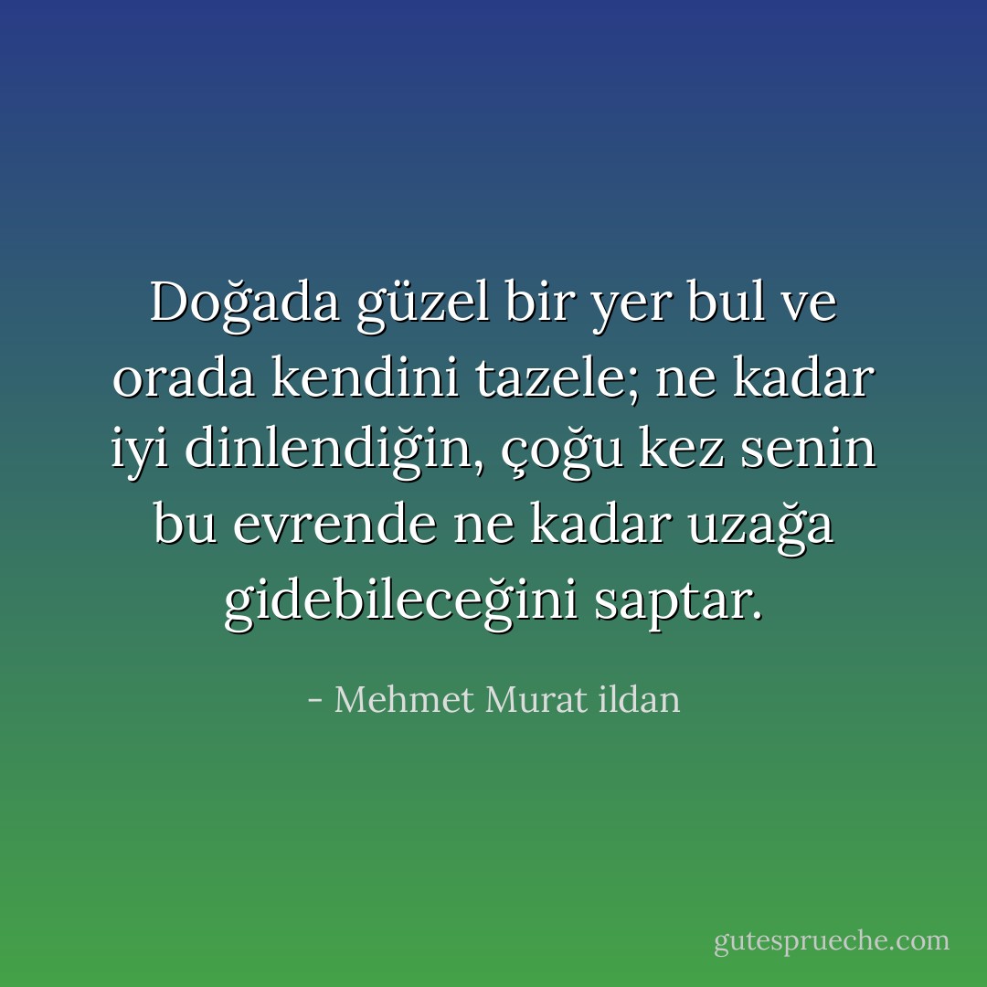 Doğada güzel bir yer bul ve orada kendini tazele; ne kadar iyi dinlendiğin, çoğu kez senin bu evrende ne kadar uzağa gidebileceğini saptar. - Mehmet Murat ildan