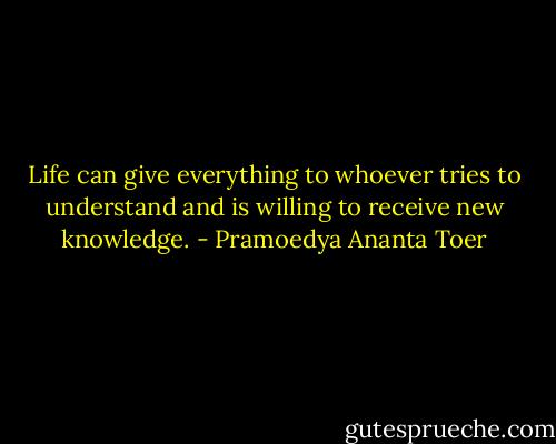 Life can give everything to whoever tries to understand and is willing to receive new knowledge. - Pramoedya Ananta Toer