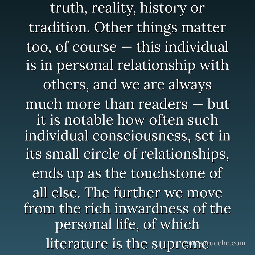 Even in the act of fleeing modern ideologies, however, literary theory reveals its often unconscious complicity with them, betraying its elitism, sexism or individualism in the very ‘aesthetic’ or ‘unpolitical’ language it finds natural to use of the literary text. It assumes, in the main, that at the centre of the world is the contemplative individual self, bowed over its book, striving to gain touch with experience, truth, reality, history or tradition. Other things matter too, of course — this individual is in personal relationship with others, and we are always much more than readers — but it is notable how often such individual consciousness, set in its small circle of relationships, ends up as the touchstone of all else. The further we move from the rich inwardness of the personal life, of which literature is the supreme exemplar, the more drab, mechanical and impersonal existence becomes. It is a view equivalent in the literary sphere to what has been called possessive individualism in the social realm, much as the former attitude may shudder at the latter: it reflects the values of a political system which subordinates the sociality of human life to solitary individual enterprise. - Terry Eagleton