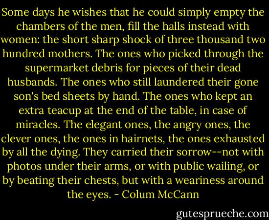 Some days he wishes that he could simply empty the chambers of the men, fill the halls instead with women: the short sharp shock of three thousand two hundred mothers. The ones who picked through the supermarket debris for pieces of their dead husbands. The ones who still laundered their gone son's bed sheets by hand. The ones who kept an extra teacup at the end of the table, in case of miracles. The elegant ones, the angry ones, the clever ones, the ones in hairnets, the ones exhausted by all the dying. They carried their sorrow--not with photos under their arms, or with public wailing, or by beating their chests, but with a weariness around the eyes. - Colum McCann