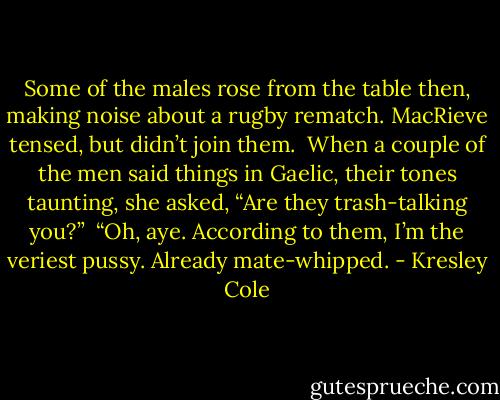 Some of the males rose from the table then, making noise about a rugby rematch. MacRieve tensed, but didn’t join them.<br /><br />When a couple of the men said things in Gaelic, their tones taunting, she asked, “Are they trash-talking you?”<br /><br />“Oh, aye. According to them, I’m the veriest pussy. Already mate-whipped. - Kresley Cole