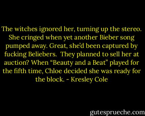The witches ignored her, turning up the stereo. She cringed when yet another Bieber song pumped away. Great, she’d been captured by fucking Beliebers.<br /><br />They planned to sell her at auction? When “Beauty and a Beat” played for the fifth time, Chloe decided she was ready for the block. - Kresley Cole