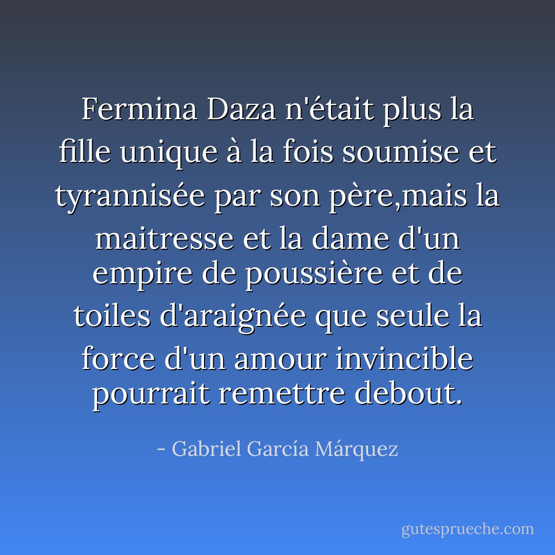 Fermina Daza n'était plus la fille unique à la fois soumise et tyrannisée par son père,mais la maitresse et la dame d'un empire de poussière et de toiles d'araignée que seule la force d'un amour invincible pourrait remettre debout. - Gabriel García Márquez