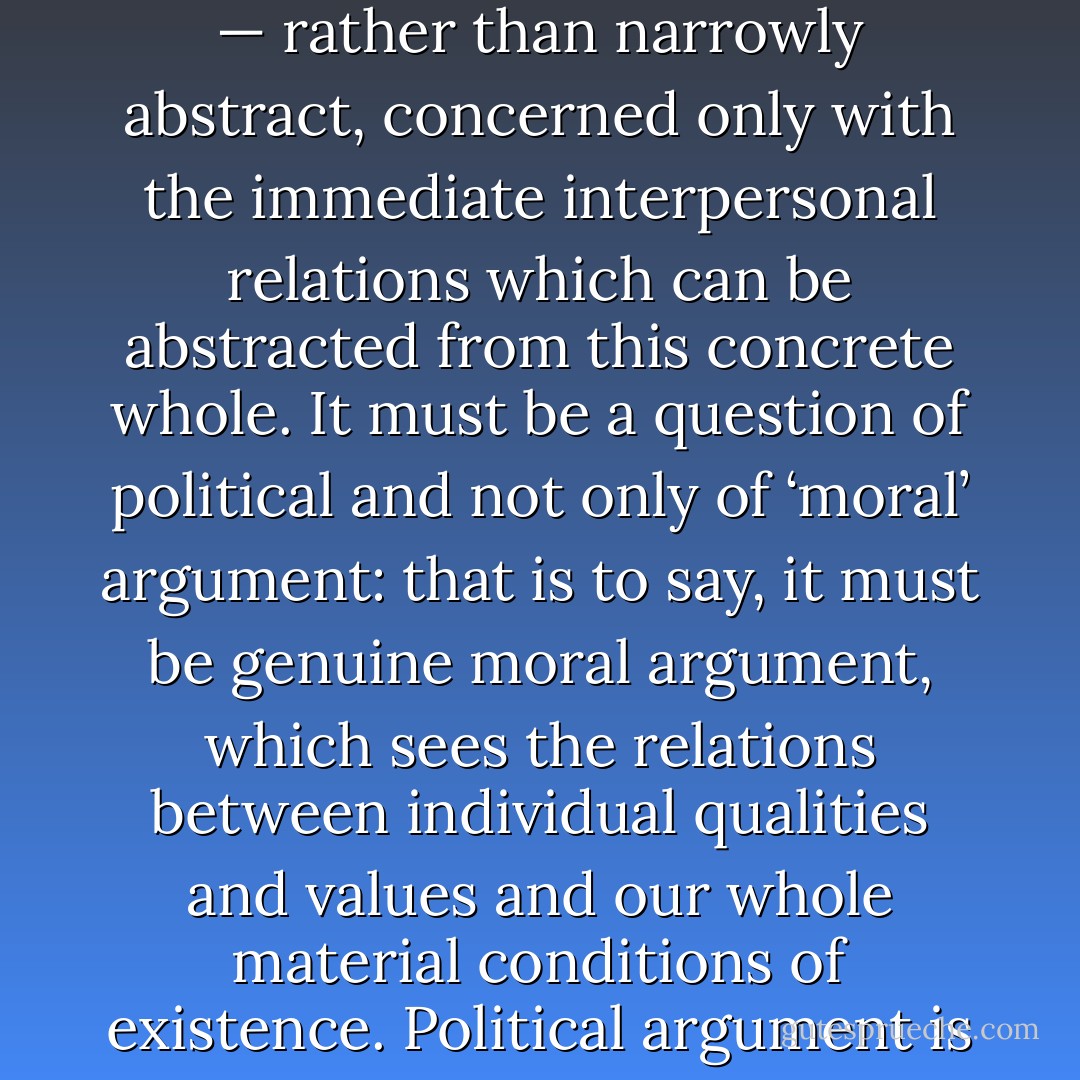 What it means to be a ‘better person’, then, must be concrete and practical — that is to say, concerned with people’s political situations as a whole — rather than narrowly abstract, concerned only with the immediate interpersonal relations which can be abstracted from this concrete whole. It must be a question of political and not only of ‘moral’ argument: that is to say, it must be genuine moral argument, which sees the relations between individual qualities and values and our whole material conditions of existence. Political argument is not an alternative to moral preoccupations: it is those preoccupations taken seriously in their full implications. - Terry Eagleton