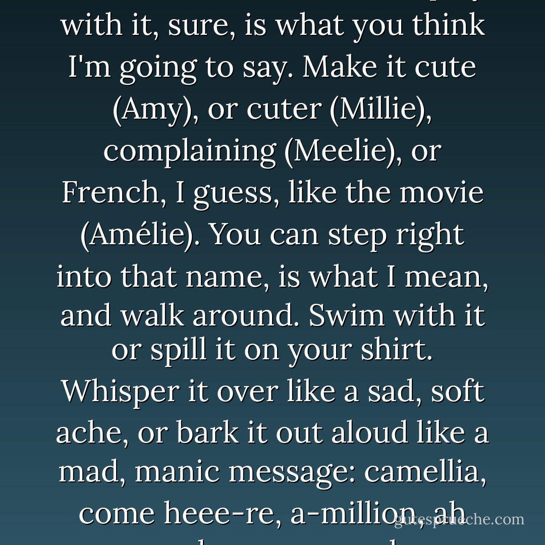 There's a lot you can do with a name like Amelia.<br />You can play with it, sure, is what you think I'm going to say. Make it cute (Amy), or cuter (Millie), complaining (Meelie), or French, I guess, like the movie (Amélie).<br />You can step right into that name, is what I mean, and walk around. Swim with it or spill it on your shirt. Whisper it over like a sad, soft ache, or bark it out aloud like a mad, manic message: camellia, come heee-re, a-million, ah murder you, ye-eah. - Jaclyn Moriarty