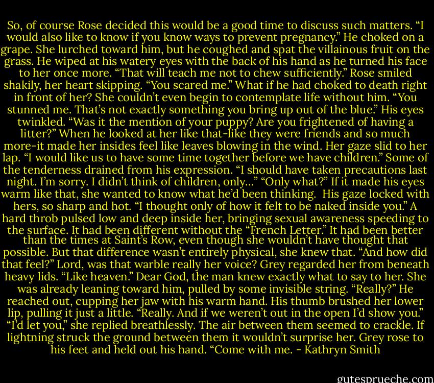 So, of course Rose decided this would be a good time to discuss such matters. “I would also like to know if you know ways to prevent pregnancy.”<br />He choked on a grape. She lurched toward him, but he coughed and spat the villainous fruit on the grass. He wiped at his watery eyes with the back of his hand as he turned his face to her once more. “That will teach me not to chew sufficiently.”<br />Rose smiled shakily, her heart skipping. “You scared me.” What if he had choked to death right in front of her?<br />She couldn’t even begin to contemplate life without him.<br />“You stunned me. That’s not exactly something you bring up out of the blue.” His eyes twinkled. “Was it the mention of your puppy? Are you frightened of having a litter?”<br />When he looked at her like that-like they were friends and so much more-it made her insides feel like leaves blowing in the wind. Her gaze slid to her lap. “I would like us to have some time together before we have children.”<br />Some of the tenderness drained from his expression. “I should have taken precautions last night. I’m sorry. I didn’t think of children, only…”<br />“Only what?” If it made his eyes warm like that, she wanted to know what he’d been thinking. <br />His gaze locked with hers, so sharp and hot. “I thought only of how it felt to be naked inside you.”<br />A hard throb pulsed low and deep inside her, bringing sexual awareness speeding to the surface. It had been different without the “French Letter.” It had been better than the times at Saint’s Row, even though she wouldn’t have thought that possible. But that difference wasn’t entirely physical, she knew that. “And how did that feel?” Lord, was that warble really her voice?<br />Grey regarded her from beneath heavy lids. “Like heaven.”<br />Dear God, the man knew exactly what to say to her. She was already leaning toward him, pulled by some invisible string. “Really?”<br />He reached out, cupping her jaw with his warm hand. His thumb brushed her lower lip, pulling it just a little. “Really. And if we weren’t out in the open I’d show you.”<br />“I’d let you,” she replied breathlessly.<br />The air between them seemed to crackle. If lightning struck the ground between them it wouldn’t surprise her.<br />Grey rose to his feet and held out his hand. “Come with me. - Kathryn Smith