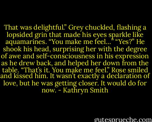 That was delightful.”<br />Grey chuckled, flashing a lopsided grin that made his eyes sparkle like aquamarines. “You make me feel…”<br />“Yes?”<br />He shook his head, surprising her with the degree of awe and self-consciousness in his expression as he drew back, and helped her down from the table. “That’s it. You make me feel.”<br />Rose smiled and kissed him. It wasn’t exactly a declaration of love, but he was getting closer.<br />It would do for now. - Kathryn Smith