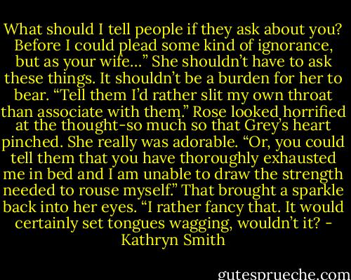What should I tell people if they ask about you? Before I could plead some kind of ignorance, but as your wife…”<br />She shouldn’t have to ask these things. It shouldn’t be a burden for her to bear. “Tell them I’d rather slit my own throat than associate with them.”<br />Rose looked horrified at the thought-so much so that Grey’s heart pinched. She really was adorable. “Or, you could tell them that you have thoroughly exhausted me in bed and I am unable to draw the strength needed to rouse myself.”<br />That brought a sparkle back into her eyes. “I rather fancy that. It would certainly set tongues wagging, wouldn’t it? - Kathryn Smith