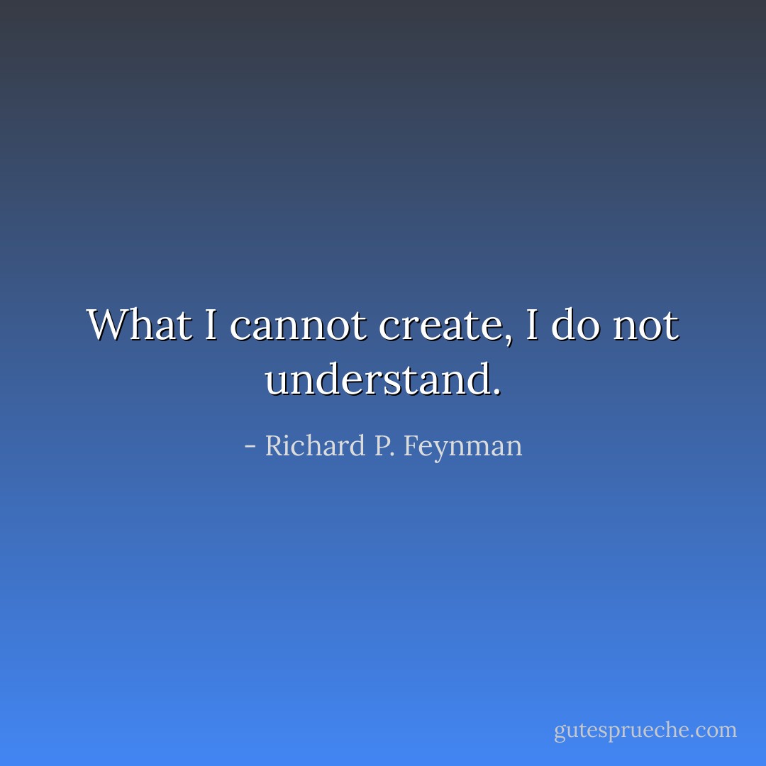 What I cannot create, I do not understand. - Richard P. Feynman