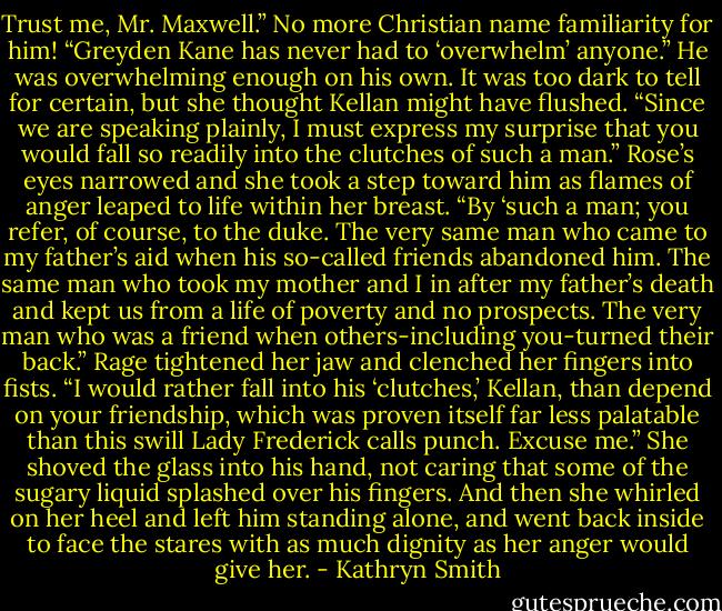 Trust me, Mr. Maxwell.” No more Christian name familiarity for him! “Greyden Kane has never had to ‘overwhelm’ anyone.” He was overwhelming enough on his own.<br />It was too dark to tell for certain, but she thought Kellan might have flushed. “Since we are speaking plainly, I must express my surprise that you would fall so readily into the clutches of such a man.”<br />Rose’s eyes narrowed and she took a step toward him as flames of anger leaped to life within her breast. “By ‘such a man; you refer, of course, to the duke. The very same man who came to my father’s aid when his so-called friends abandoned him. The same man who took my mother and I in after my father’s death and kept us from a life of poverty and no prospects. The very man who was a friend when others-including you-turned their back.” Rage tightened her jaw and clenched her fingers into fists. “I would rather fall into his ‘clutches,’ Kellan, than depend on your friendship, which was proven itself far less palatable than this swill Lady Frederick calls punch. Excuse me.”<br />She shoved the glass into his hand, not caring that some of the sugary liquid splashed over his fingers. And then she whirled on her heel and left him standing alone, and went back inside to face the stares with as much dignity as her anger would give her. - Kathryn Smith