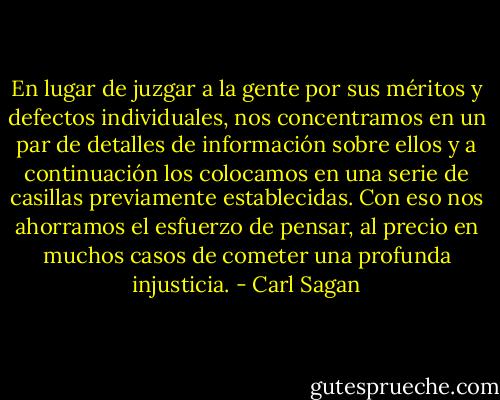 En lugar de juzgar a la gente por sus méritos y defectos individuales, nos concentramos en un par de detalles de información sobre ellos y a continuación los colocamos en una serie de casillas previamente establecidas.<br />Con eso nos ahorramos el esfuerzo de pensar, al precio en muchos casos de cometer una profunda injusticia. - Carl Sagan