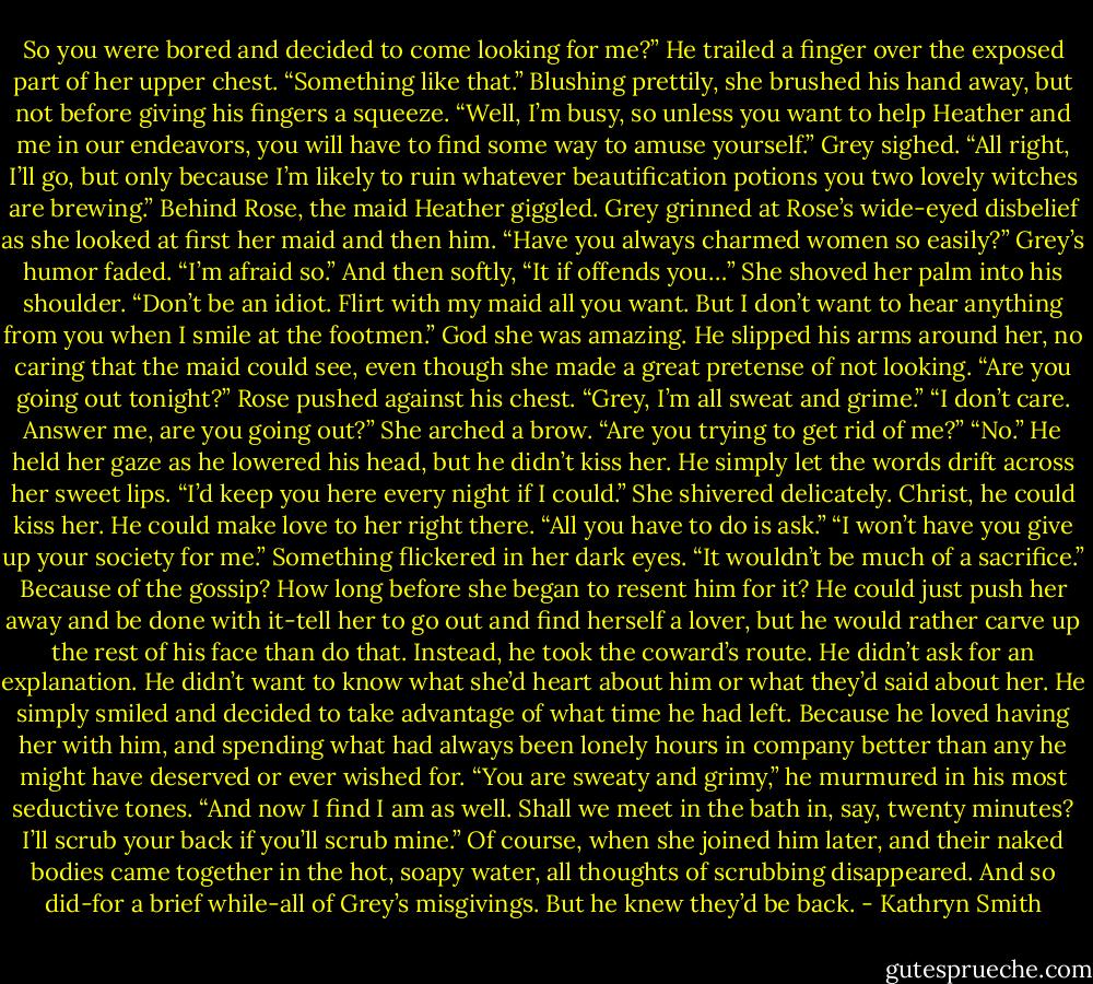 So you were bored and decided to come looking for me?”<br />He trailed a finger over the exposed part of her upper chest. “Something like that.”<br />Blushing prettily, she brushed his hand away, but not before giving his fingers a squeeze. “Well, I’m busy, so unless you want to help Heather and me in our endeavors, you will have to find some way to amuse yourself.”<br />Grey sighed. “All right, I’ll go, but only because I’m likely to ruin whatever beautification potions you two lovely witches are brewing.”<br />Behind Rose, the maid Heather giggled. Grey grinned at Rose’s wide-eyed disbelief as she looked at first her maid and then him. “Have you always charmed women so easily?”<br />Grey’s humor faded. “I’m afraid so.” And then softly, “It if offends you…”<br />She shoved her palm into his shoulder. “Don’t be an idiot. Flirt with my maid all you want. But I don’t want to hear anything from you when I smile at the footmen.”<br />God she was amazing. He slipped his arms around her, no caring that the maid could see, even though she made a great pretense of not looking. “Are you going out tonight?”<br />Rose pushed against his chest. “Grey, I’m all sweat and grime.”<br />“I don’t care. Answer me, are you going out?”<br />She arched a brow. “Are you trying to get rid of me?”<br />“No.” He held her gaze as he lowered his head, but he didn’t kiss her. He simply let the words drift across her sweet lips. “I’d keep you here every night if I could.”<br />She shivered delicately. Christ, he could kiss her. He could make love to her right there. “All you have to do is ask.”<br />“I won’t have you give up your society for me.”<br />Something flickered in her dark eyes. “It wouldn’t be much of a sacrifice.”<br />Because of the gossip? How long before she began to resent him for it? He could just push her away and be done with it-tell her to go out and find herself a lover, but he would rather carve up the rest of his face than do that.<br />Instead, he took the coward’s route. He didn’t ask for an explanation. He didn’t want to know what she’d heart about him or what they’d said about her. He simply smiled and decided to take advantage of what time he had left. Because he loved having her with him, and spending what had always been lonely hours in company better than any he might have deserved or ever wished for.<br />“You are sweaty and grimy,” he murmured in his most seductive tones. “And now I find I am as well. Shall we meet in the bath in, say, twenty minutes? I’ll scrub your back if you’ll scrub mine.”<br />Of course, when she joined him later, and their naked bodies came together in the hot, soapy water, all thoughts of scrubbing disappeared. And so did-for a brief while-all of Grey’s misgivings.<br />But he knew they’d be back. - Kathryn Smith