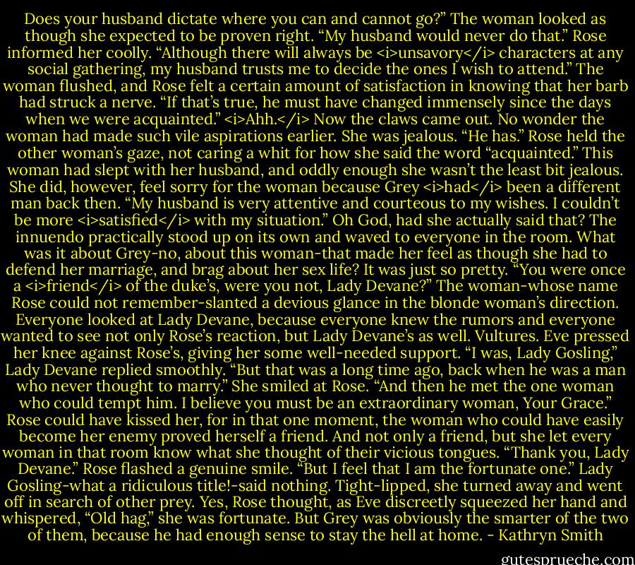 Does your husband dictate where you can and cannot go?”<br />The woman looked as though she expected to be proven right.<br />“My husband would never do that.” Rose informed her coolly. “Although there will always be <i>unsavory</i> characters at any social gathering, my husband trusts me to decide the ones I wish to attend.”<br />The woman flushed, and Rose felt a certain amount of satisfaction in knowing that her barb had struck a nerve. “If that’s true, he must have changed immensely since the days when we were acquainted.”<br /><i>Ahh.</i> Now the claws came out. No wonder the woman had made such vile aspirations earlier. She was jealous.<br />“He has.” Rose held the other woman’s gaze, not caring a whit for how she said the word “acquainted.” This woman had slept with her husband, and oddly enough she wasn’t the least bit jealous. She did, however, feel sorry for the woman because Grey <i>had</i> been a different man back then. “My husband is very attentive and courteous to my wishes. I couldn’t be more <i>satisfied</i> with my situation.” Oh God, had she actually said that? The innuendo practically stood up on its own and waved to everyone in the room.<br />What was it about Grey-no, about this woman-that made her feel as though she had to defend her marriage, and brag about her sex life? It was just so pretty.<br />“You were once a <i>friend</i> of the duke’s, were you not, Lady Devane?” The woman-whose name Rose could not remember-slanted a devious glance in the blonde woman’s direction.<br />Everyone looked at Lady Devane, because everyone knew the rumors and everyone wanted to see not only Rose’s reaction, but Lady Devane’s as well. Vultures.<br />Eve pressed her knee against Rose’s, giving her some well-needed support.<br />“I was, Lady Gosling,” Lady Devane replied smoothly. “But that was a long time ago, back when he was a man who never thought to marry.” She smiled at Rose. “And then he met the one woman who could tempt him. I believe you must be an extraordinary woman, Your Grace.”<br />Rose could have kissed her, for in that one moment, the woman who could have easily become her enemy proved herself a friend. And not only a friend, but she let every woman in that room know what she thought of their vicious tongues.<br />“Thank you, Lady Devane.” Rose flashed a genuine smile. “But I feel that I am the fortunate one.”<br />Lady Gosling-what a ridiculous title!-said nothing. Tight-lipped, she turned away and went off in search of other prey.<br />Yes, Rose thought, as Eve discreetly squeezed her hand and whispered, “Old hag,” she was fortunate. But Grey was obviously the smarter of the two of them, because he had enough sense to stay the hell at home. - Kathryn Smith