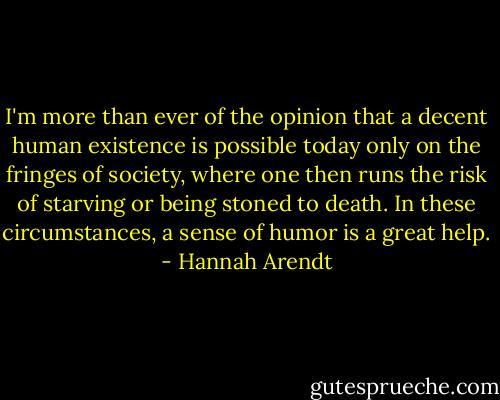 I'm more than ever of the opinion that a decent human existence is possible today only on the fringes of society, where one then runs the risk of starving or being stoned to death. In these circumstances, a sense of humor is a great help. - Hannah Arendt