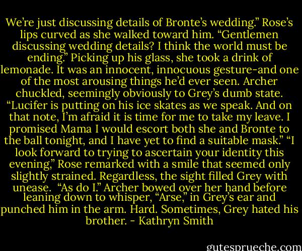 We’re just discussing details of Bronte’s wedding.”<br />Rose’s lips curved as she walked toward him. “Gentlemen discussing wedding details? I think the world must be ending.” Picking up his glass, she took a drink of lemonade. It was an innocent, innocuous gesture-and one of the most arousing things he’d ever seen.<br />Archer chuckled, seemingly obviously to Grey’s dumb state. “Lucifer is putting on his ice skates as we speak. And on that note, I’m afraid it is time for me to take my leave. I promised Mama I would escort both she and Bronte to the ball tonight, and I have yet to find a suitable mask.”<br />“I look forward to trying to ascertain your identity this evening,” Rose remarked with a smile that seemed only slightly strained. Regardless, the sight filled Grey with unease. <br />“As do I.” Archer bowed over her hand before leaning down to whisper, “Arse,” in Grey’s ear and punched him in the arm. Hard.<br />Sometimes, Grey hated his brother. - Kathryn Smith