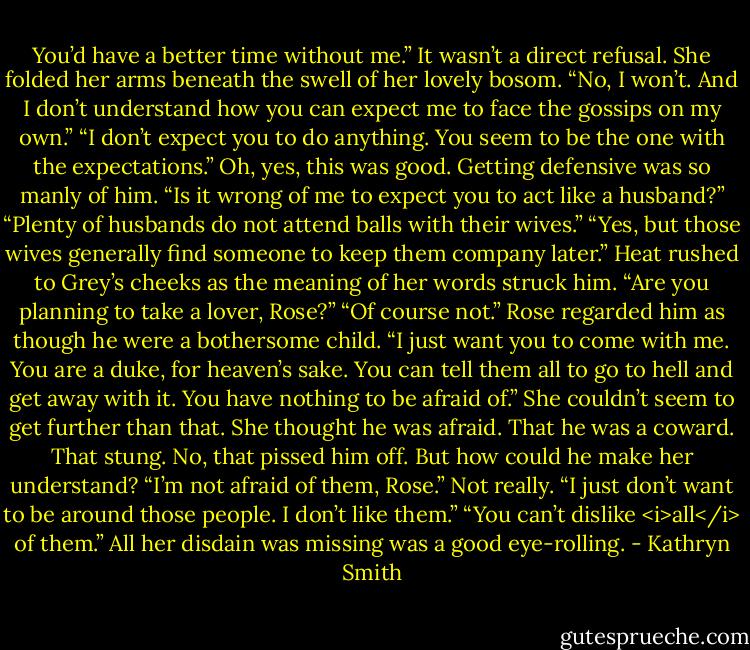 You’d have a better time without me.” It wasn’t a direct refusal.<br />She folded her arms beneath the swell of her lovely bosom. “No, I won’t. And I don’t understand how you can expect me to face the gossips on my own.”<br />“I don’t expect you to do anything. You seem to be the one with the expectations.” Oh, yes, this was good. Getting defensive was so manly of him.<br />“Is it wrong of me to expect you to act like a husband?”<br />“Plenty of husbands do not attend balls with their wives.”<br />“Yes, but those wives generally find someone to keep them company later.”<br />Heat rushed to Grey’s cheeks as the meaning of her words struck him. “Are you planning to take a lover, Rose?”<br />“Of course not.” Rose regarded him as though he were a bothersome child. “I just want you to come with me. You are a duke, for heaven’s sake. You can tell them all to go to hell and get away with it. You have nothing to be afraid of.”<br />She couldn’t seem to get further than that. She thought he was afraid. That he was a coward. That stung. No, that pissed him off. But how could he make her understand?<br />“I’m not afraid of them, Rose.” Not really. “I just don’t want to be around those people. I don’t like them.”<br />“You can’t dislike <i>all</i> of them.” All her disdain was missing was a good eye-rolling. - Kathryn Smith
