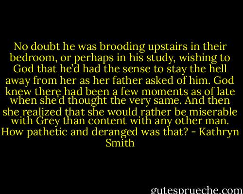 No doubt he was brooding upstairs in their bedroom, or perhaps in his study, wishing to God that he’d had the sense to stay the hell away from her as her father asked of him.<br />God knew there had been a few moments as of late when she’d thought the very same.<br />And then she realized that she would rather be miserable with Grey than content with any other man. How pathetic and deranged was that? - Kathryn Smith