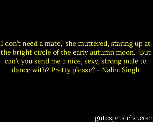 I don’t need a mate,” she muttered, staring up at the bright circle of the early autumn moon. “But can’t you send me a nice, sexy, strong male to dance with? Pretty please? - Nalini Singh