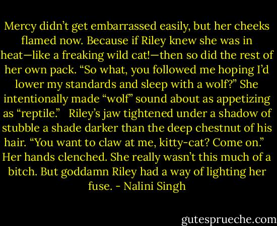 Mercy didn’t get embarrassed easily, but her cheeks flamed now. Because if Riley knew she was in heat—like a freaking wild cat!—then so did the rest of her own pack. “So what, you followed me hoping I’d lower my standards and sleep with a wolf?” She intentionally made “wolf” sound about as appetizing as “reptile.” <br /><br />Riley’s jaw tightened under a shadow of stubble a shade darker than the deep chestnut of his hair. “You want to claw at me, kitty-cat? Come on.” <br /><br />Her hands clenched. She really wasn’t this much of a bitch. But goddamn Riley had a way of lighting her fuse. - Nalini Singh
